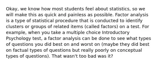 Okay, we know how most students feel about statistics, so we will make this as quick and painless as possible. Factor analysis is a type of statistical procedure that is conducted to identify clusters or groups of related items (called factors) on a test. For example, when you take a multiple choice Introductory Psychology test, a factor analysis can be done to see what types of questions you did best on and worst on (maybe they did best on factual types of questions but really poorly on conceptual types of questions). That wasn't too bad was it?