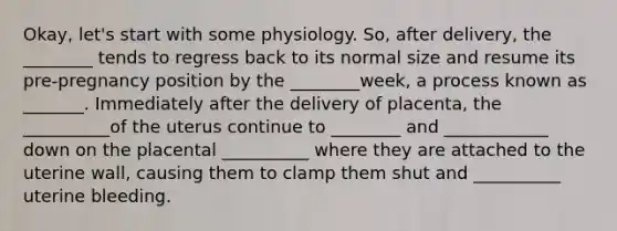 Okay, let's start with some physiology. So, after delivery, the ________ tends to regress back to its normal size and resume its pre-pregnancy position by the ________week, a process known as _______. Immediately after the delivery of placenta, the __________of the uterus continue to ________ and ____________ down on the placental __________ where they are attached to the uterine wall, causing them to clamp them shut and __________ uterine bleeding.