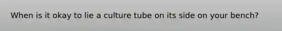 When is it okay to lie a culture tube on its side on your bench?