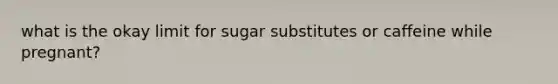 what is the okay limit for sugar substitutes or caffeine while pregnant?