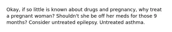 Okay, if so little is known about drugs and pregnancy, why treat a pregnant woman? Shouldn't she be off her meds for those 9 months? Consider untreated epilepsy. Untreated asthma.