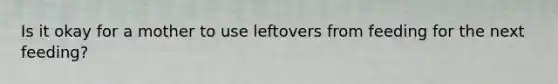 Is it okay for a mother to use leftovers from feeding for the next feeding?