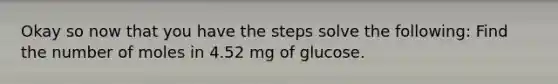 Okay so now that you have the steps solve the following: Find the number of moles in 4.52 mg of glucose.