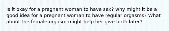 Is it okay for a pregnant woman to have sex? why might it be a good idea for a pregnant woman to have regular orgasms? What about the female orgasm might help her give birth later?