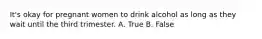 It's okay for pregnant women to drink alcohol as long as they wait until the third trimester. A. True B. False