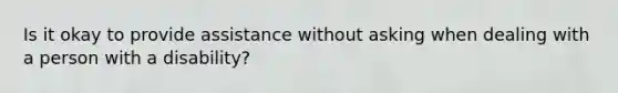 Is it okay to provide assistance without asking when dealing with a person with a disability?