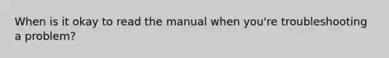 When is it okay to read the manual when you're troubleshooting a problem?