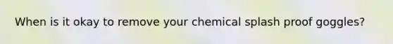 When is it okay to remove your chemical splash proof goggles?