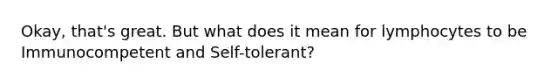 Okay, that's great. But what does it mean for lymphocytes to be Immunocompetent and Self-tolerant?