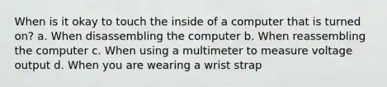 When is it okay to touch the inside of a computer that is turned on? a. When disassembling the computer b. When reassembling the computer c. When using a multimeter to measure voltage output d. When you are wearing a wrist strap