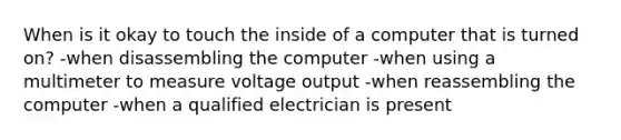 When is it okay to touch the inside of a computer that is turned on? -when disassembling the computer -when using a multimeter to measure voltage output -when reassembling the computer -when a qualified electrician is present