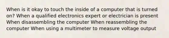 When is it okay to touch the inside of a computer that is turned on? When a qualified electronics expert or electrician is present When disassembling the computer When reassembling the computer When using a multimeter to measure voltage output