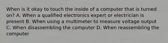 When is it okay to touch the inside of a computer that is turned on? A. When a qualified electronics expert or electrician is present B. When using a multimeter to measure voltage output C. When disassembling the computer D. When reassembling the computer