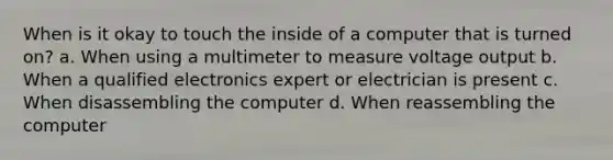 When is it okay to touch the inside of a computer that is turned on? a. When using a multimeter to measure voltage output b. When a qualified electronics expert or electrician is present c. When disassembling the computer d. When reassembling the computer