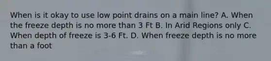 When is it okay to use low point drains on a main line? A. When the freeze depth is no more than 3 Ft B. In Arid Regions only C. When depth of freeze is 3-6 Ft. D. When freeze depth is no more than a foot