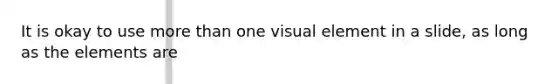 It is okay to use more than one visual element in a slide, as long as the elements are
