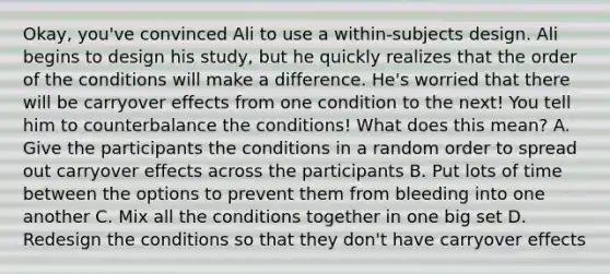 Okay, you've convinced Ali to use a within-subjects design. Ali begins to design his study, but he quickly realizes that the order of the conditions will make a difference. He's worried that there will be carryover effects from one condition to the next! You tell him to counterbalance the conditions! What does this mean? A. Give the participants the conditions in a random order to spread out carryover effects across the participants B. Put lots of time between the options to prevent them from bleeding into one another C. Mix all the conditions together in one big set D. Redesign the conditions so that they don't have carryover effects