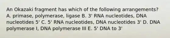 An Okazaki fragment has which of the following arrangements? A. primase, polymerase, ligase B. 3' RNA nucleotides, DNA nucleotides 5' C. 5' RNA nucleotides, DNA nucleotides 3' D. DNA polymerase I, DNA polymerase III E. 5' DNA to 3'