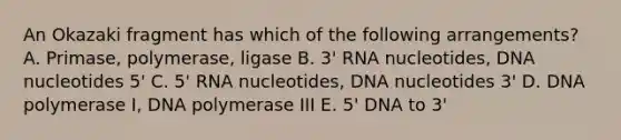 An Okazaki fragment has which of the following arrangements? A. Primase, polymerase, ligase B. 3' RNA nucleotides, DNA nucleotides 5' C. 5' RNA nucleotides, DNA nucleotides 3' D. DNA polymerase I, DNA polymerase III E. 5' DNA to 3'