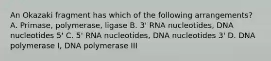 An Okazaki fragment has which of the following arrangements? A. Primase, polymerase, ligase B. 3' RNA nucleotides, DNA nucleotides 5' C. 5' RNA nucleotides, DNA nucleotides 3' D. DNA polymerase I, DNA polymerase III