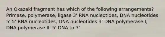 An Okazaki fragment has which of the following arrangements? Primase, polymerase, ligase 3' RNA nucleotides, DNA nucleotides 5' 5' RNA nucleotides, DNA nucleotides 3' DNA polymerase I, DNA polymerase III 5' DNA to 3'