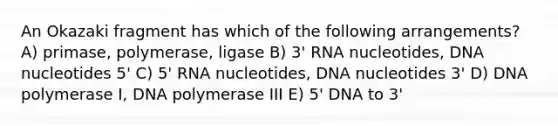 An Okazaki fragment has which of the following arrangements? A) primase, polymerase, ligase B) 3' RNA nucleotides, DNA nucleotides 5' C) 5' RNA nucleotides, DNA nucleotides 3' D) DNA polymerase I, DNA polymerase III E) 5' DNA to 3'