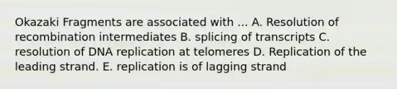 Okazaki Fragments are associated with ... A. Resolution of recombination intermediates B. splicing of transcripts C. resolution of <a href='https://www.questionai.com/knowledge/kofV2VQU2J-dna-replication' class='anchor-knowledge'>dna replication</a> at telomeres D. Replication of the leading strand. E. replication is of lagging strand