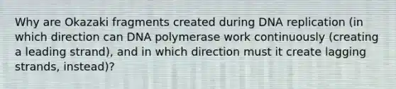 Why are Okazaki fragments created during <a href='https://www.questionai.com/knowledge/kofV2VQU2J-dna-replication' class='anchor-knowledge'>dna replication</a> (in which direction can DNA polymerase work continuously (creating a leading strand), and in which direction must it create lagging strands, instead)?