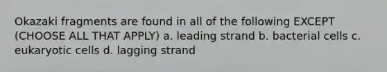 Okazaki fragments are found in all of the following EXCEPT (CHOOSE ALL THAT APPLY) a. leading strand b. bacterial cells c. eukaryotic cells d. lagging strand