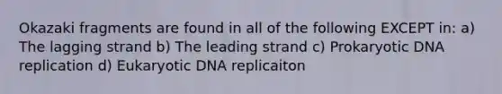 Okazaki fragments are found in all of the following EXCEPT in: a) The lagging strand b) The leading strand c) Prokaryotic DNA replication d) Eukaryotic DNA replicaiton