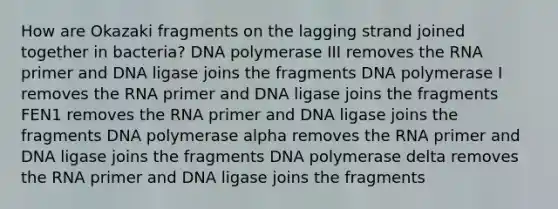 How are Okazaki fragments on the lagging strand joined together in bacteria? DNA polymerase III removes the RNA primer and DNA ligase joins the fragments DNA polymerase I removes the RNA primer and DNA ligase joins the fragments FEN1 removes the RNA primer and DNA ligase joins the fragments DNA polymerase alpha removes the RNA primer and DNA ligase joins the fragments DNA polymerase delta removes the RNA primer and DNA ligase joins the fragments