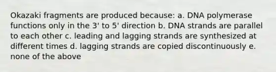 Okazaki fragments are produced because: a. DNA polymerase functions only in the 3' to 5' direction b. DNA strands are parallel to each other c. leading and lagging strands are synthesized at different times d. lagging strands are copied discontinuously e. none of the above