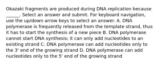 Okazaki fragments are produced during DNA replication because ______. Select an answer and submit. For keyboard navigation, use the up/down arrow keys to select an answer. A. DNA polymerase is frequently released from the template strand, thus it has to start the synthesis of a new piece B. DNA polymerase cannot start DNA synthesis; it can only add nucleotides to an existing strand C. DNA polymerase can add nucleotides only to the 3' end of the growing strand D. DNA polymerase can add nucleotides only to the 5' end of the growing strand