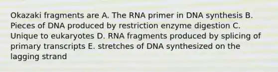 Okazaki fragments are A. The RNA primer in DNA synthesis B. Pieces of DNA produced by restriction enzyme digestion C. Unique to eukaryotes D. RNA fragments produced by splicing of primary transcripts E. stretches of DNA synthesized on the lagging strand