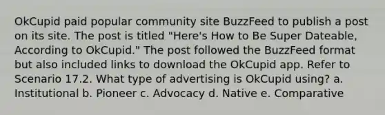 OkCupid paid popular community site BuzzFeed to publish a post on its site. The post is titled "Here's How to Be Super Dateable, According to OkCupid." The post followed the BuzzFeed format but also included links to download the OkCupid app. Refer to Scenario 17.2. What type of advertising is OkCupid using? a. Institutional b. Pioneer c. Advocacy d. Native e. Comparative