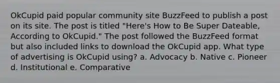 OkCupid paid popular community site BuzzFeed to publish a post on its site. The post is titled "Here's How to Be Super Dateable, According to OkCupid." The post followed the BuzzFeed format but also included links to download the OkCupid app. What type of advertising is OkCupid using? a. Advocacy b. Native c. Pioneer d. Institutional e. Comparative