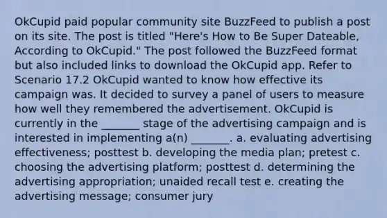 OkCupid paid popular community site BuzzFeed to publish a post on its site. The post is titled "Here's How to Be Super Dateable, According to OkCupid." The post followed the BuzzFeed format but also included links to download the OkCupid app. Refer to Scenario 17.2 OkCupid wanted to know how effective its campaign was. It decided to survey a panel of users to measure how well they remembered the advertisement. OkCupid is currently in the _______ stage of the advertising campaign and is interested in implementing a(n) _______. a. evaluating advertising effectiveness; posttest b. developing the media plan; pretest c. choosing the advertising platform; posttest d. determining the advertising appropriation; unaided recall test e. creating the advertising message; consumer jury