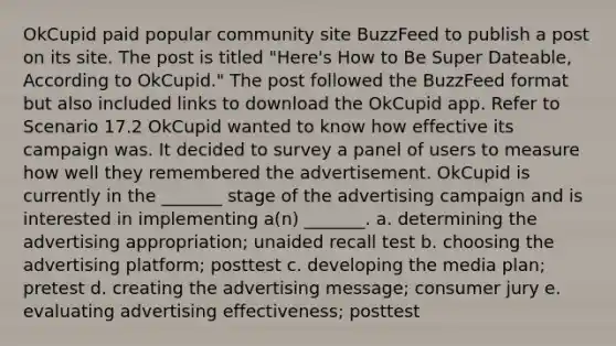 OkCupid paid popular community site BuzzFeed to publish a post on its site. The post is titled "Here's How to Be Super Dateable, According to OkCupid." The post followed the BuzzFeed format but also included links to download the OkCupid app. Refer to Scenario 17.2 OkCupid wanted to know how effective its campaign was. It decided to survey a panel of users to measure how well they remembered the advertisement. OkCupid is currently in the _______ stage of the advertising campaign and is interested in implementing a(n) _______. a. determining the advertising appropriation; unaided recall test b. choosing the advertising platform; posttest c. developing the media plan; pretest d. creating the advertising message; consumer jury e. evaluating advertising effectiveness; posttest