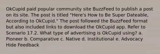 OkCupid paid popular community site BuzzFeed to publish a post on its site. The post is titled "Here's How to Be Super Dateable, According to OkCupid." The post followed the BuzzFeed format but also included links to download the OkCupid app. Refer to Scenario 17.2. What type of advertising is OkCupid using? a. Pioneer b. Comparative c. Native d. Institutional e. Advocacy Hide Feedback