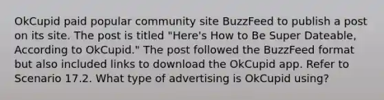 OkCupid paid popular community site BuzzFeed to publish a post on its site. The post is titled "Here's How to Be Super Dateable, According to OkCupid." The post followed the BuzzFeed format but also included links to download the OkCupid app. Refer to Scenario 17.2. What type of advertising is OkCupid using?