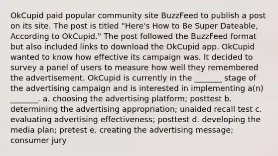 OkCupid paid popular community site BuzzFeed to publish a post on its site. The post is titled "Here's How to Be Super Dateable, According to OkCupid." The post followed the BuzzFeed format but also included links to download the OkCupid app. OkCupid wanted to know how effective its campaign was. It decided to survey a panel of users to measure how well they remembered the advertisement. OkCupid is currently in the _______ stage of the advertising campaign and is interested in implementing a(n) _______. a. choosing the advertising platform; posttest b. determining the advertising appropriation; unaided recall test c. evaluating advertising effectiveness; posttest d. developing the media plan; pretest e. creating the advertising message; consumer jury