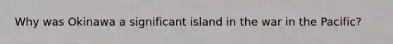 Why was Okinawa a significant island in the war in the Pacific?