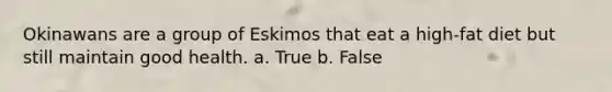 Okinawans are a group of Eskimos that eat a high-fat diet but still maintain good health. a. True b. False