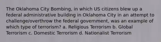 The Oklahoma City Bombing, in which US citizens blew up a federal administrative building in Oklahoma City in an attempt to challenge/overthrow the federal government, was an example of which type of terrorism? a. Religious Terrorism b. Global Terrorism c. Domestic Terrorism d. Nationalist Terrorism