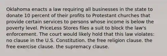 Oklahoma enacts a law requiring all businesses in the state to donate 10 percent of their profits to Protestant churches that provide certain services to persons whose income is below the poverty level. PriceLess Stores files a suit to block the law's enforcement. The court would likely hold that this law violates: no clause in the U.S. Constitution. the free religion clause. the free exercise clause. the supremacy clause.