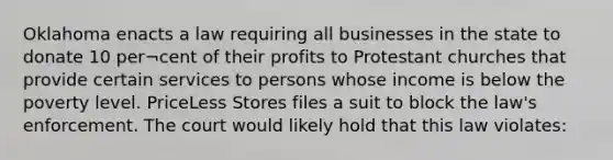 Oklahoma enacts a law requiring all businesses in the state to donate 10 per¬cent of their profits to Protestant churches that provide certain services to persons whose income is below the poverty level. PriceLess Stores files a suit to block the law's enforcement. The court would likely hold that this law violates: