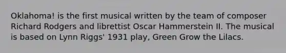 Oklahoma! is the first musical written by the team of composer Richard Rodgers and librettist Oscar Hammerstein II. The musical is based on Lynn Riggs' 1931 play, Green Grow the Lilacs.