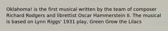 Oklahoma! is the first musical written by the team of composer Richard Rodgers and librettist Oscar Hammerstein II. The musical is based on Lynn Riggs' 1931 play, Green Grow the Lilacs