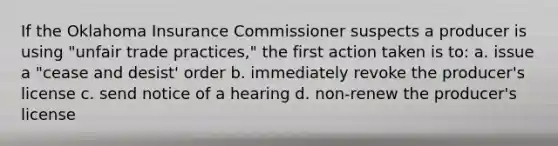 If the Oklahoma Insurance Commissioner suspects a producer is using "unfair trade practices," the first action taken is to: a. issue a "cease and desist' order b. immediately revoke the producer's license c. send notice of a hearing d. non-renew the producer's license