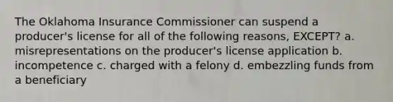 The Oklahoma Insurance Commissioner can suspend a producer's license for all of the following reasons, EXCEPT? a. misrepresentations on the producer's license application b. incompetence c. charged with a felony d. embezzling funds from a beneficiary